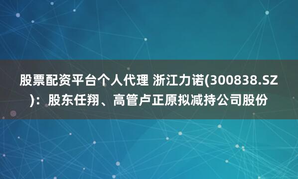 股票配资平台个人代理 浙江力诺(300838.SZ)：股东任翔、高管卢正原拟减持公司股份
