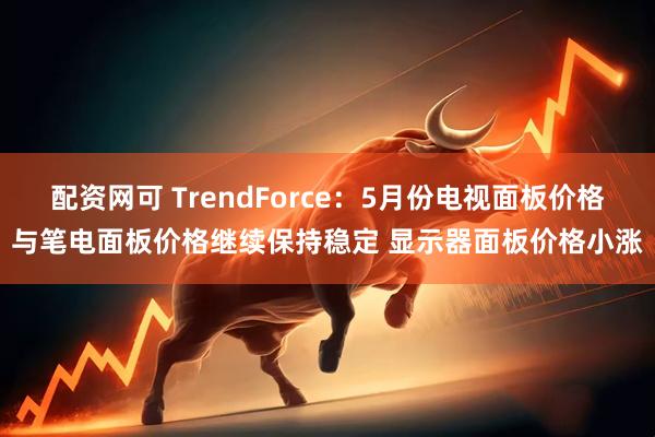 配资网可 TrendForce：5月份电视面板价格与笔电面板价格继续保持稳定 显示器面板价格小涨