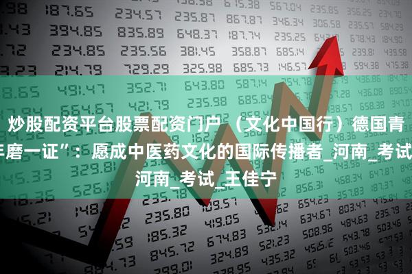 炒股配资平台股票配资门户 （文化中国行）德国青年“十年磨一证”：愿成中医药文化的国际传播者_河南_考试_王佳宁