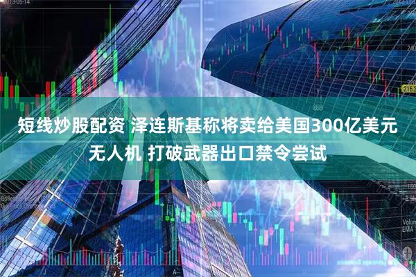 短线炒股配资 泽连斯基称将卖给美国300亿美元无人机 打破武器出口禁令尝试