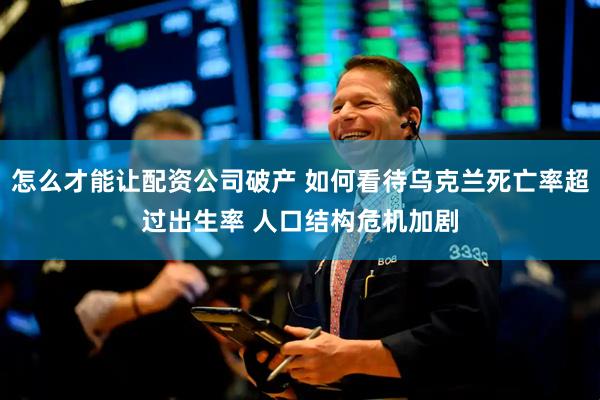 怎么才能让配资公司破产 如何看待乌克兰死亡率超过出生率 人口结构危机加剧