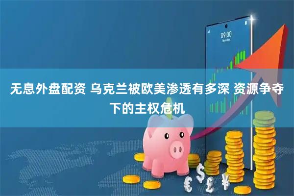 无息外盘配资 乌克兰被欧美渗透有多深 资源争夺下的主权危机