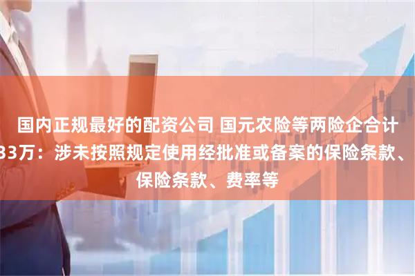 国内正规最好的配资公司 国元农险等两险企合计被罚833万：涉未按照规定使用经批准或备案的保险条款、费率等