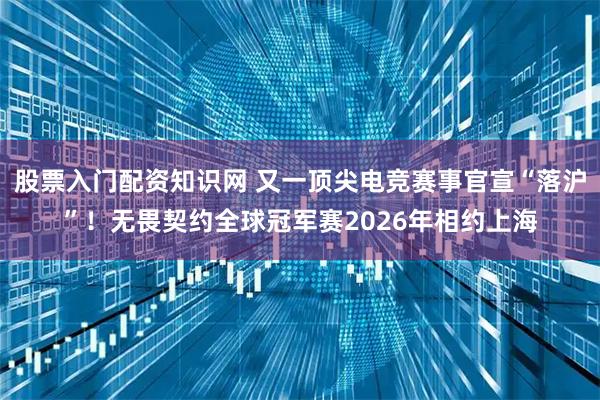 股票入门配资知识网 又一顶尖电竞赛事官宣“落沪”！无畏契约全球冠军赛2026年相约上海