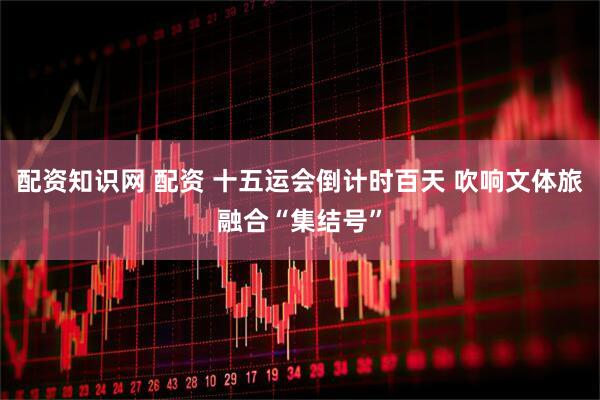 配资知识网 配资 十五运会倒计时百天 吹响文体旅融合“集结号”