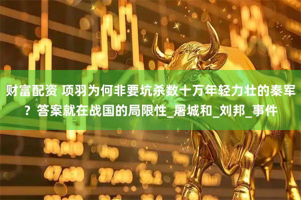 财富配资 项羽为何非要坑杀数十万年轻力壮的秦军？答案就在战国的局限性_屠城和_刘邦_事件
