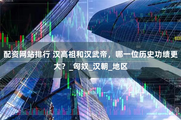 配资网站排行 汉高祖和汉武帝，哪一位历史功绩更大？_匈奴_汉朝_地区