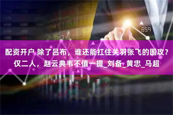 配资开户 除了吕布，谁还能扛住关羽张飞的围攻？仅二人，赵云典韦不值一提_刘备_黄忠_马超