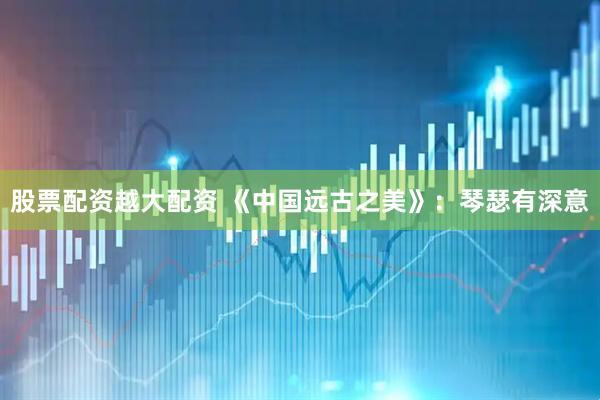 股票配资越大配资 《中国远古之美》：琴瑟有深意