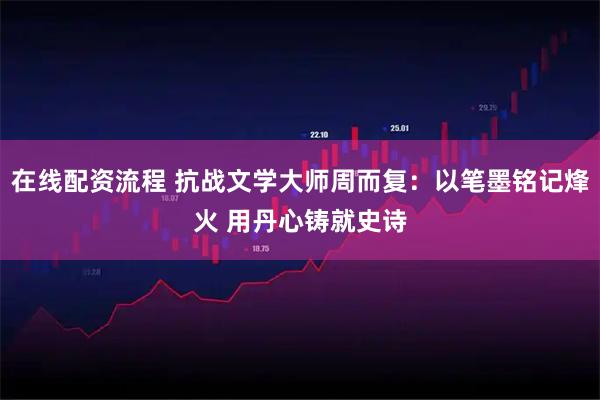 在线配资流程 抗战文学大师周而复：以笔墨铭记烽火 用丹心铸就史诗