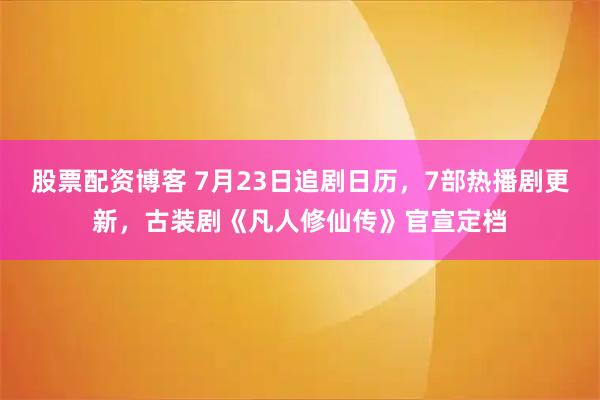 股票配资博客 7月23日追剧日历，7部热播剧更新，古装剧《凡人修仙传》官宣定档