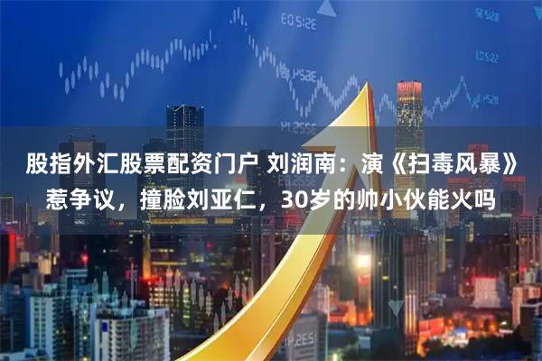股指外汇股票配资门户 刘润南：演《扫毒风暴》惹争议，撞脸刘亚仁，30岁的帅小伙能火吗