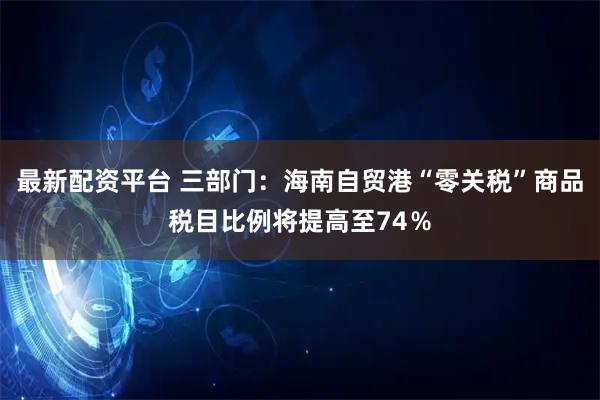 最新配资平台 三部门：海南自贸港“零关税”商品税目比例将提高至74％