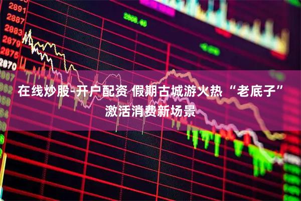 在线炒股-开户配资 假期古城游火热 “老底子”激活消费新场景