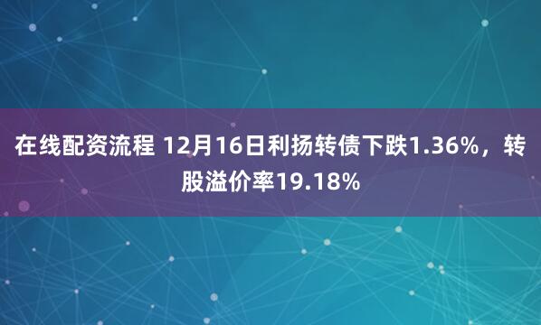 在线配资流程 12月16日利扬转债下跌1.36%，转股溢价率19.18%