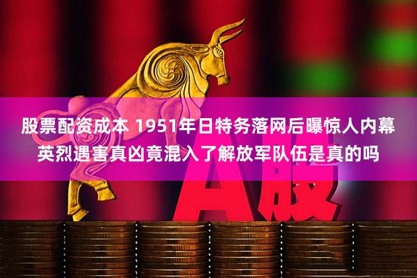 股票配资成本 1951年日特务落网后曝惊人内幕英烈遇害真凶竟混入了解放军队伍是真的吗