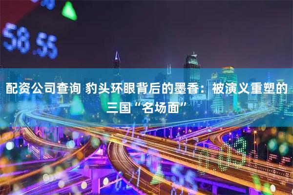 配资公司查询 豹头环眼背后的墨香：被演义重塑的三国“名场面”